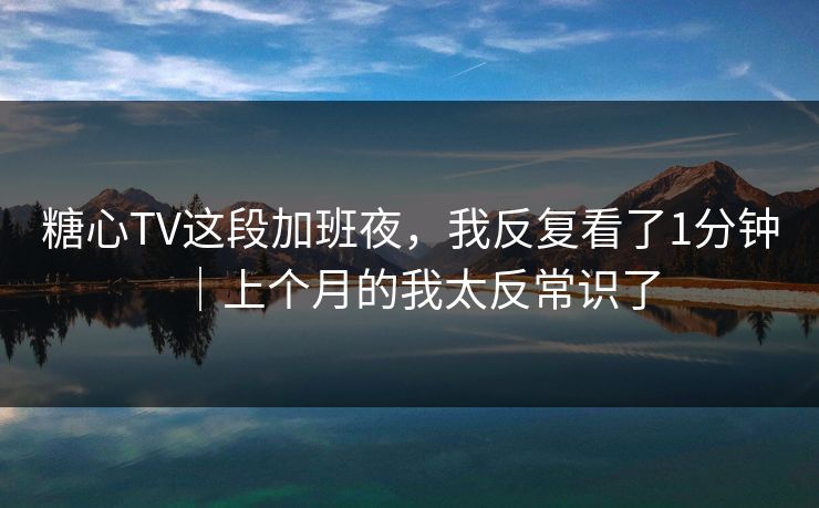 糖心TV这段加班夜，我反复看了1分钟｜上个月的我太反常识了  第1张