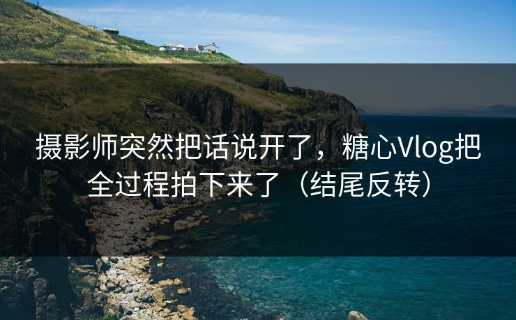 摄影师突然把话说开了，糖心Vlog把全过程拍下来了（结尾反转）  第1张