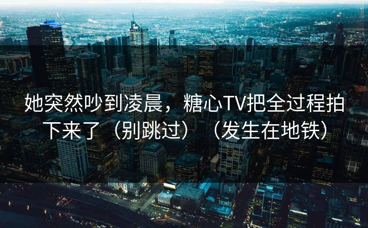 她突然吵到凌晨，糖心TV把全过程拍下来了（别跳过）（发生在地铁）