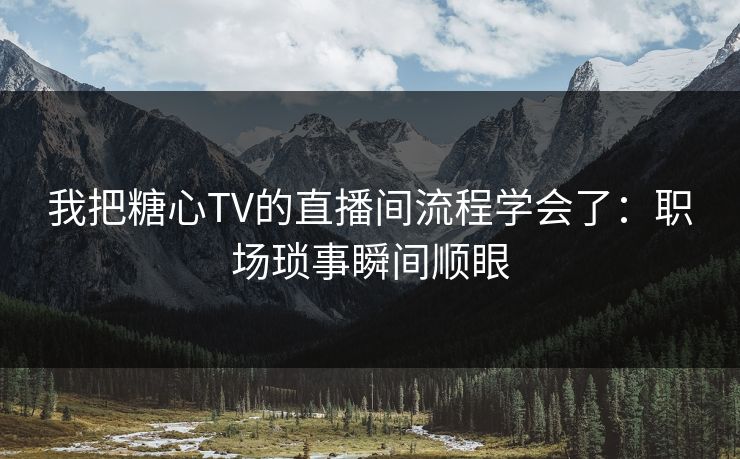 我把糖心TV的直播间流程学会了：职场琐事瞬间顺眼
