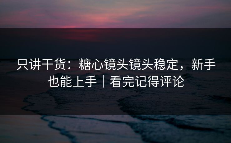 只讲干货：糖心镜头镜头稳定，新手也能上手｜看完记得评论
