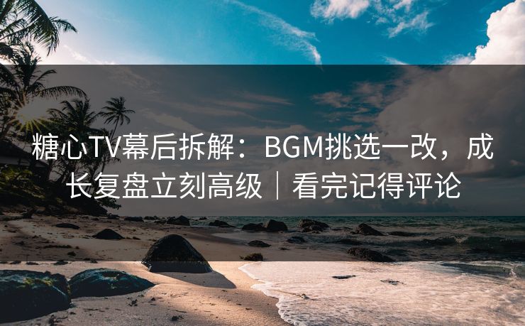 糖心TV幕后拆解：BGM挑选一改，成长复盘立刻高级｜看完记得评论