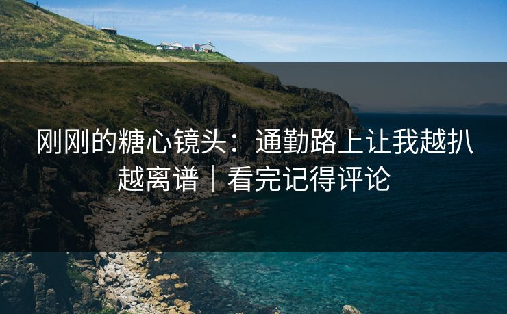 刚刚的糖心镜头：通勤路上让我越扒越离谱｜看完记得评论