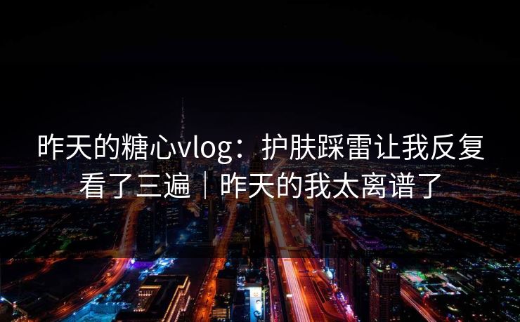 昨天的糖心vlog：护肤踩雷让我反复看了三遍｜昨天的我太离谱了