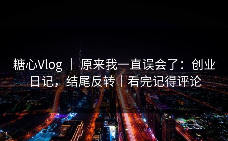 糖心Vlog ｜ 原来我一直误会了：创业日记，结尾反转｜看完记得评论