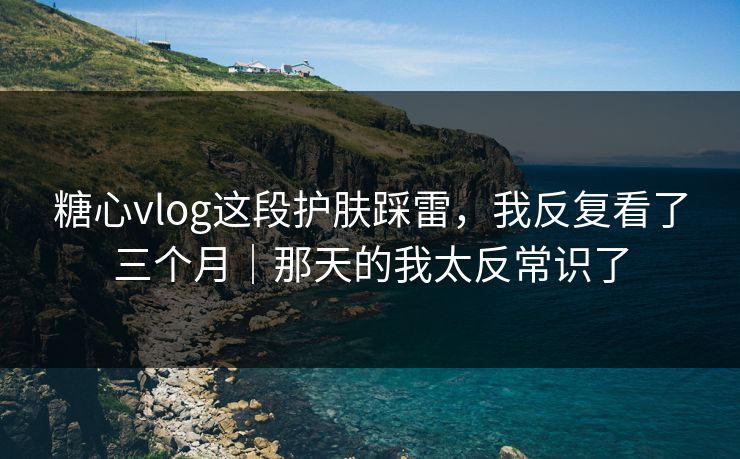 糖心vlog这段护肤踩雷，我反复看了三个月｜那天的我太反常识了