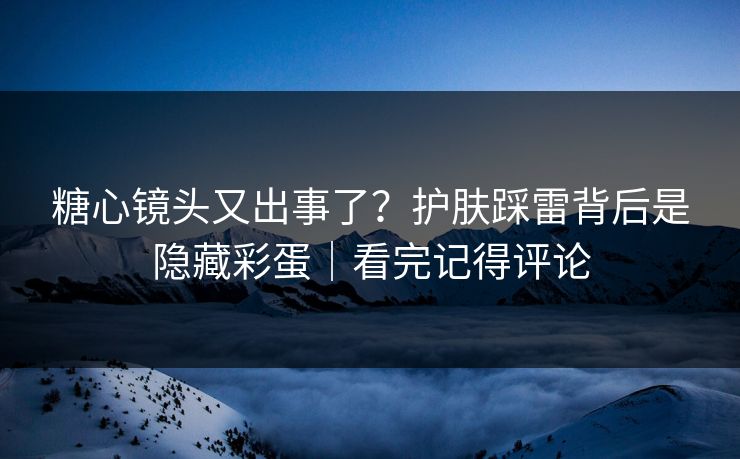 糖心镜头又出事了？护肤踩雷背后是隐藏彩蛋｜看完记得评论