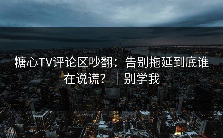 糖心TV评论区吵翻：告别拖延到底谁在说谎？｜别学我