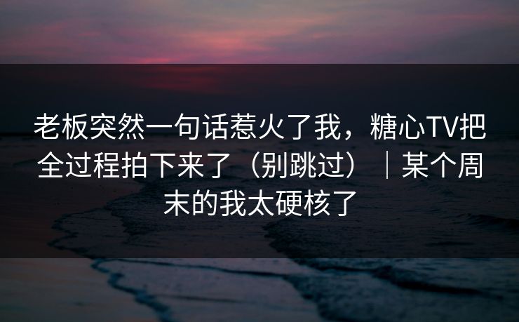 老板突然一句话惹火了我，糖心TV把全过程拍下来了（别跳过）｜某个周末的我太硬核了