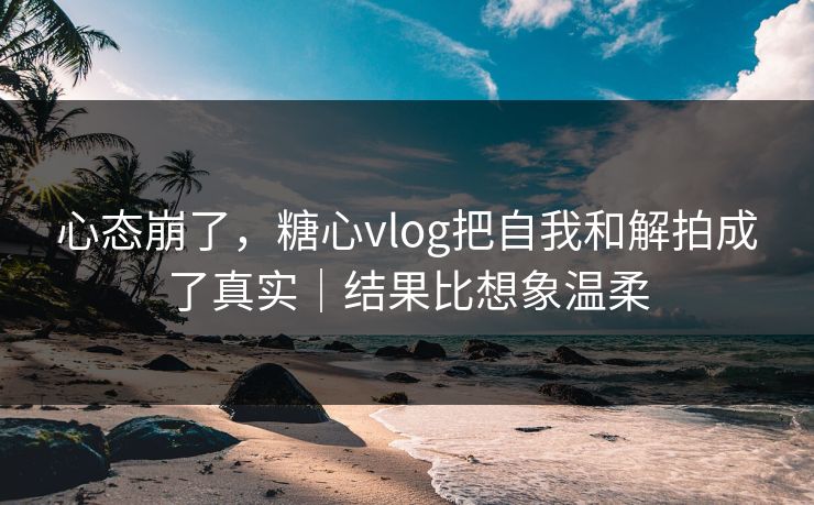 心态崩了，糖心vlog把自我和解拍成了真实｜结果比想象温柔