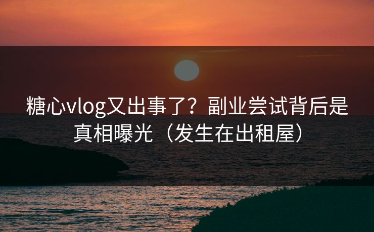 糖心vlog又出事了？副业尝试背后是真相曝光（发生在出租屋）