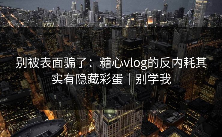 别被表面骗了：糖心vlog的反内耗其实有隐藏彩蛋｜别学我
