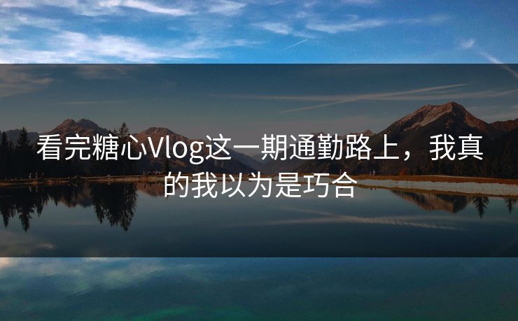 看完糖心Vlog这一期通勤路上，我真的我以为是巧合
