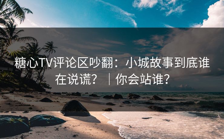 糖心TV评论区吵翻：小城故事到底谁在说谎？｜你会站谁？