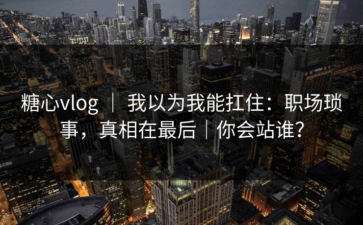 糖心vlog ｜ 我以为我能扛住：职场琐事，真相在最后｜你会站谁？