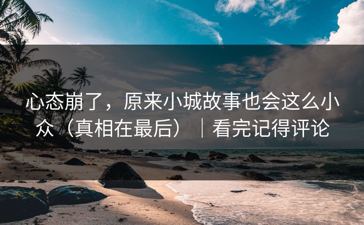 心态崩了，原来小城故事也会这么小众（真相在最后）｜看完记得评论