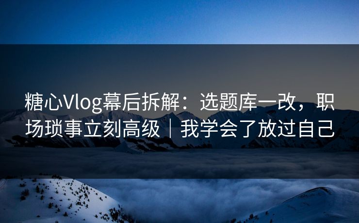 糖心Vlog幕后拆解：选题库一改，职场琐事立刻高级｜我学会了放过自己