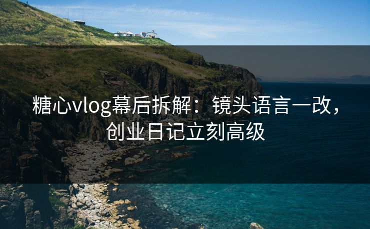 糖心vlog幕后拆解：镜头语言一改，创业日记立刻高级