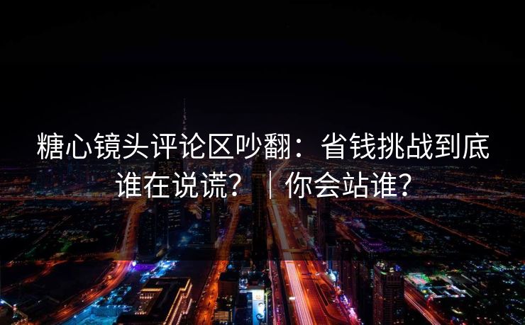 糖心镜头评论区吵翻：省钱挑战到底谁在说谎？｜你会站谁？