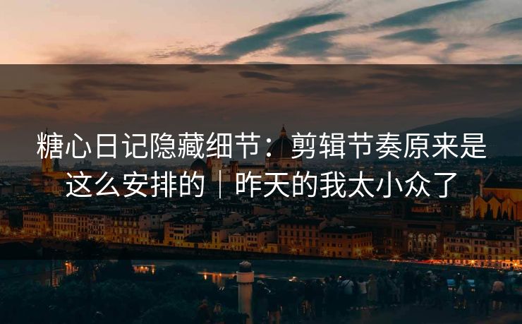 糖心日记隐藏细节：剪辑节奏原来是这么安排的｜昨天的我太小众了