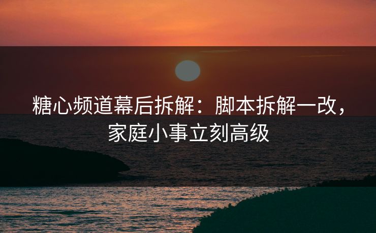 糖心频道幕后拆解：脚本拆解一改，家庭小事立刻高级