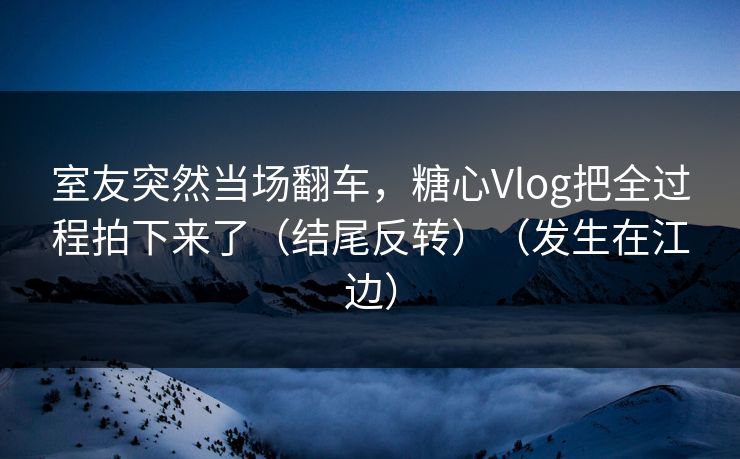 室友突然当场翻车，糖心Vlog把全过程拍下来了（结尾反转）（发生在江边）