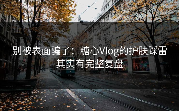 别被表面骗了：糖心Vlog的护肤踩雷其实有完整复盘