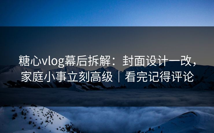 糖心vlog幕后拆解：封面设计一改，家庭小事立刻高级｜看完记得评论