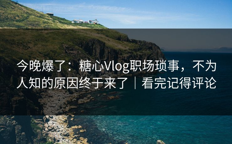 今晚爆了：糖心Vlog职场琐事，不为人知的原因终于来了｜看完记得评论