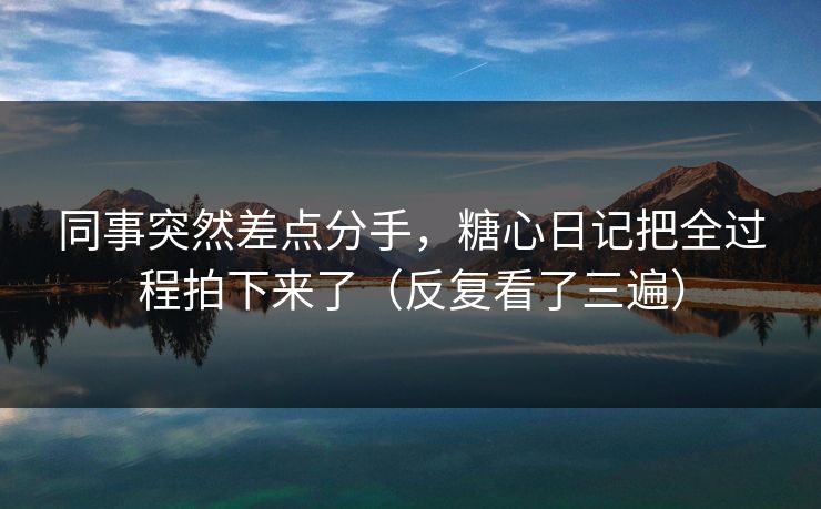 同事突然差点分手，糖心日记把全过程拍下来了（反复看了三遍）