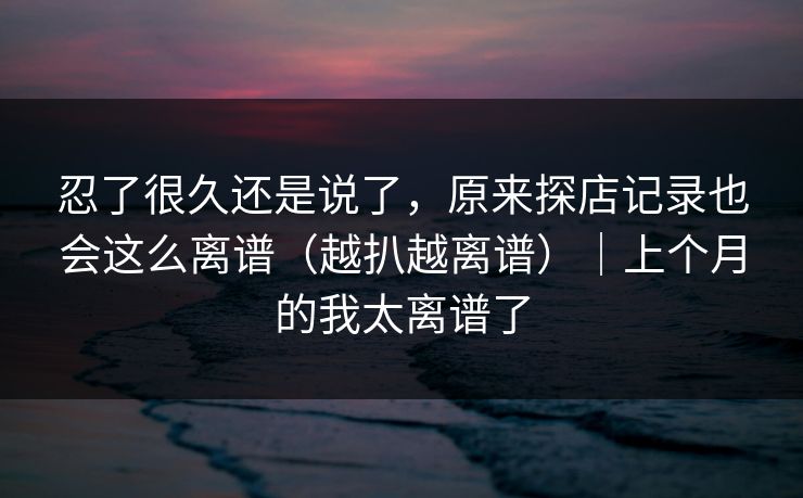忍了很久还是说了，原来探店记录也会这么离谱（越扒越离谱）｜上个月的我太离谱了