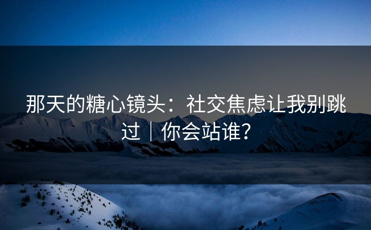 那天的糖心镜头：社交焦虑让我别跳过｜你会站谁？