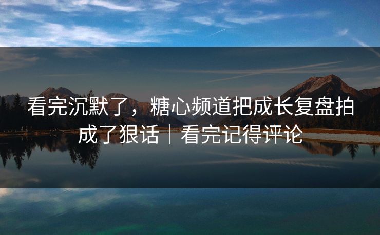 看完沉默了，糖心频道把成长复盘拍成了狠话｜看完记得评论