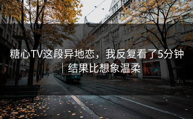 糖心TV这段异地恋，我反复看了5分钟｜结果比想象温柔