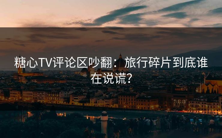 糖心TV评论区吵翻：旅行碎片到底谁在说谎？