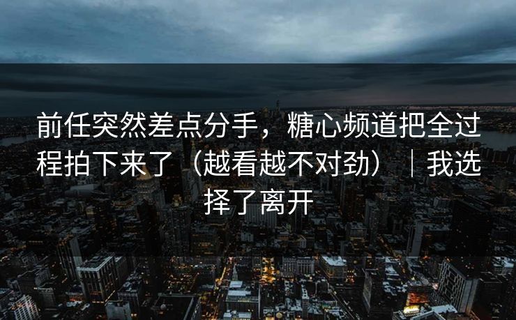 前任突然差点分手，糖心频道把全过程拍下来了（越看越不对劲）｜我选择了离开