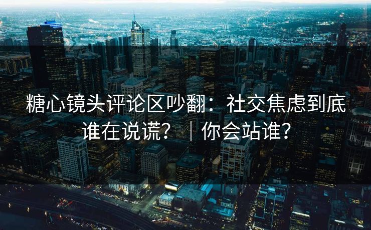 糖心镜头评论区吵翻：社交焦虑到底谁在说谎？｜你会站谁？