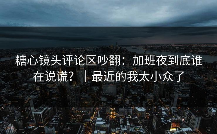 糖心镜头评论区吵翻：加班夜到底谁在说谎？｜最近的我太小众了
