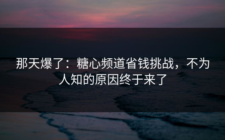 那天爆了：糖心频道省钱挑战，不为人知的原因终于来了