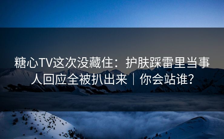 糖心TV这次没藏住：护肤踩雷里当事人回应全被扒出来｜你会站谁？