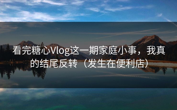 看完糖心Vlog这一期家庭小事，我真的结尾反转（发生在便利店）