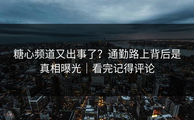 糖心频道又出事了？通勤路上背后是真相曝光｜看完记得评论