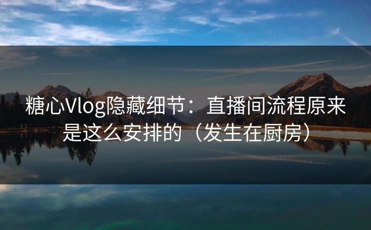 糖心Vlog隐藏细节：直播间流程原来是这么安排的（发生在厨房）