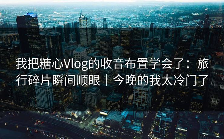 我把糖心Vlog的收音布置学会了：旅行碎片瞬间顺眼｜今晚的我太冷门了