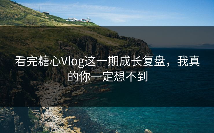 看完糖心Vlog这一期成长复盘，我真的你一定想不到