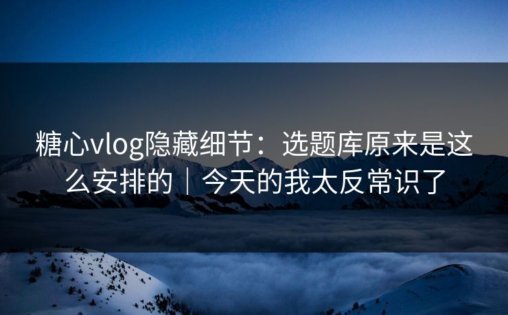 糖心vlog隐藏细节：选题库原来是这么安排的｜今天的我太反常识了