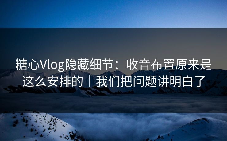糖心Vlog隐藏细节：收音布置原来是这么安排的｜我们把问题讲明白了