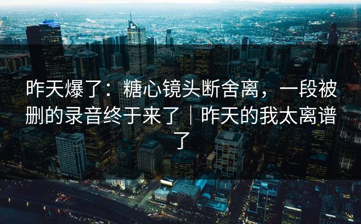 昨天爆了：糖心镜头断舍离，一段被删的录音终于来了｜昨天的我太离谱了