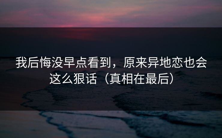 我后悔没早点看到，原来异地恋也会这么狠话（真相在最后）