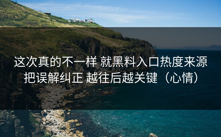 这次真的不一样 就黑料入口热度来源把误解纠正 越往后越关键（心情）